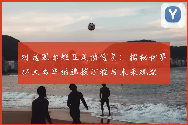 对话塞尔维亚足协官员：揭秘世界杯大名单的选拔过程与未来规划