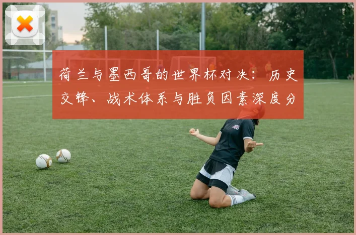 荷兰与墨西哥的世界杯对决：历史交锋、战术体系与胜负因素深度分析
