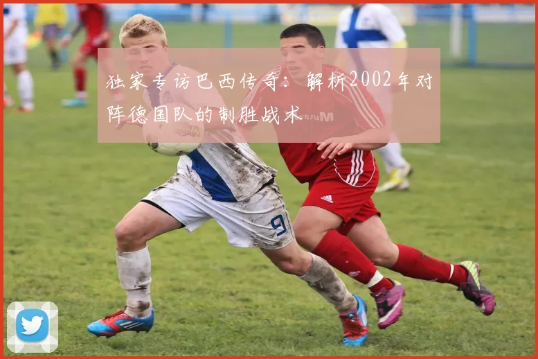 独家专访巴西传奇：解析2002年对阵德国队的制胜战术