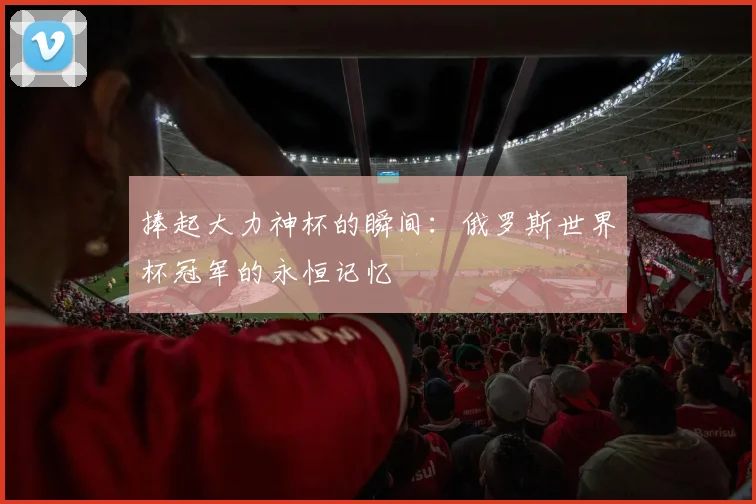 捧起大力神杯的瞬间：俄罗斯世界杯冠军的永恒记忆