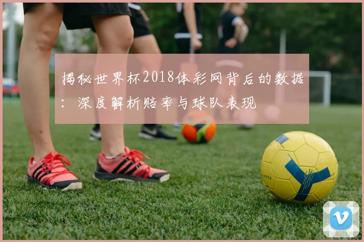 揭秘世界杯2018体彩网背后的数据：深度解析赔率与球队表现