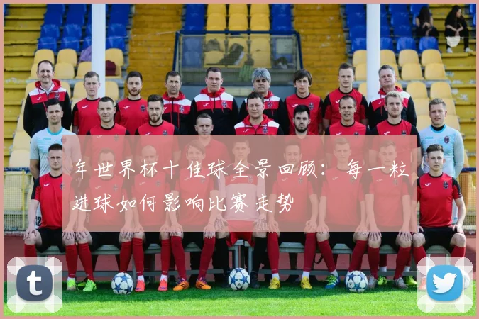 年世界杯十佳球全景回顾:每一粒进球如何影响比赛走势