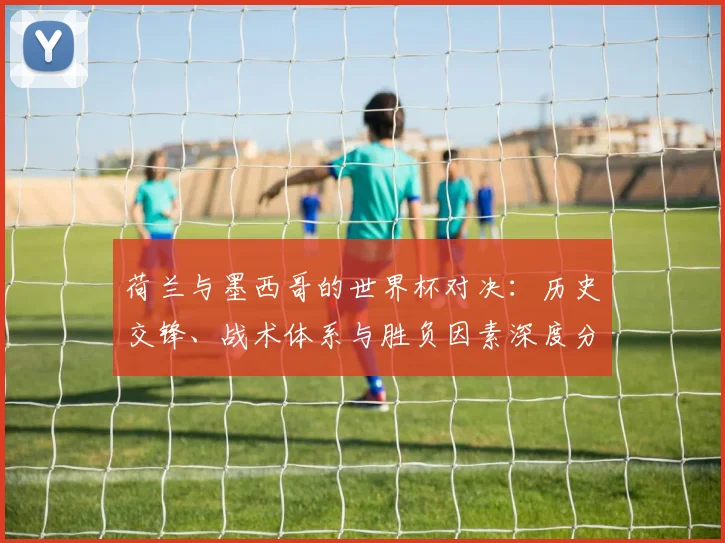 荷兰与墨西哥的世界杯对决：历史交锋、战术体系与胜负因素深度分析