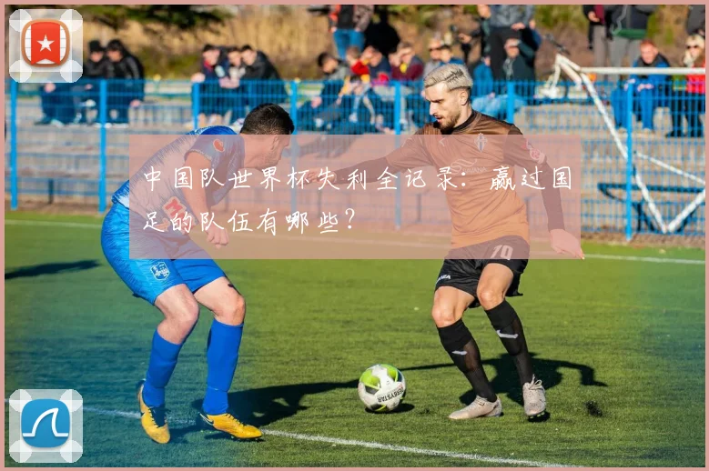 中国队世界杯失利全记录：赢过国足的队伍有哪些？