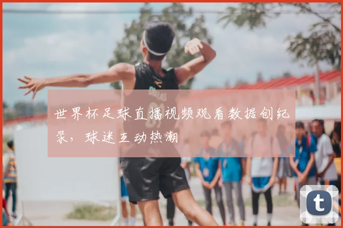 世界杯足球直播视频观看数据创纪录,球迷互动热潮