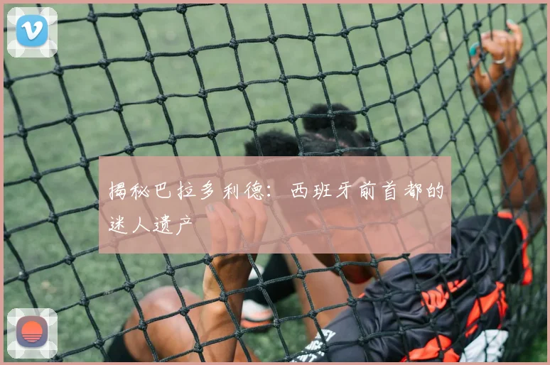 揭秘巴拉多利德：西班牙前首都的迷人遗产