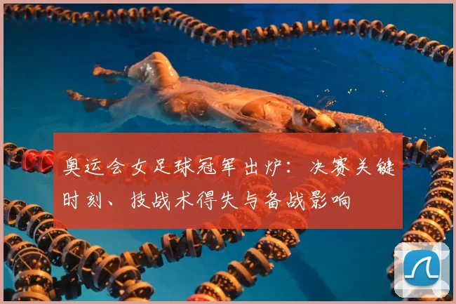 奥运会女足球冠军出炉:决赛关键时刻、技战术得失与备战影响