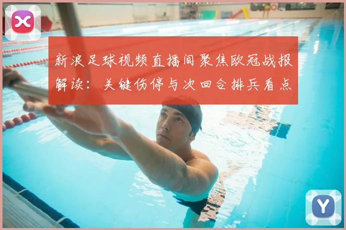新浪足球视频直播间聚焦欧冠战报解读：关键伤停与次回合排兵看点