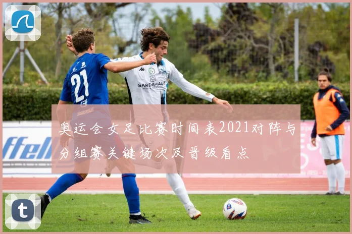 奥运会女足比赛时间表2021对阵与分组赛关键场次及晋级看点