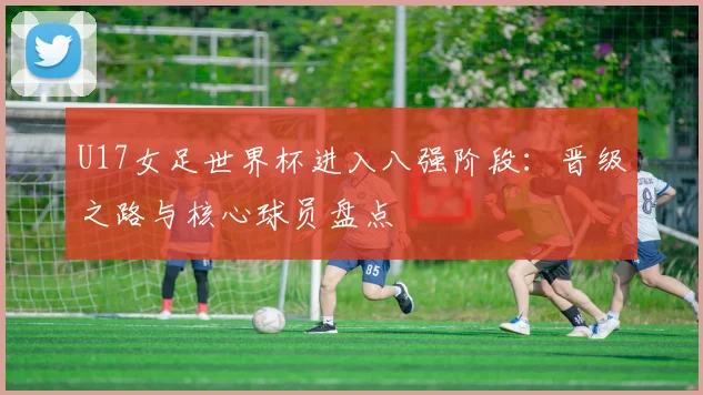 U17女足世界杯进入八强阶段：晋级之路与核心球员盘点