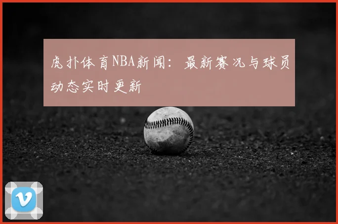 虎扑体育NBA新闻：最新赛况与球员动态实时更新