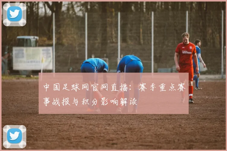 中国足球网官网直播：赛季重点赛事战报与积分影响解读