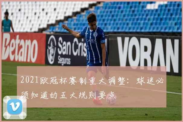 2021欧冠杯赛制重大调整：球迷必须知道的五大规则要点
