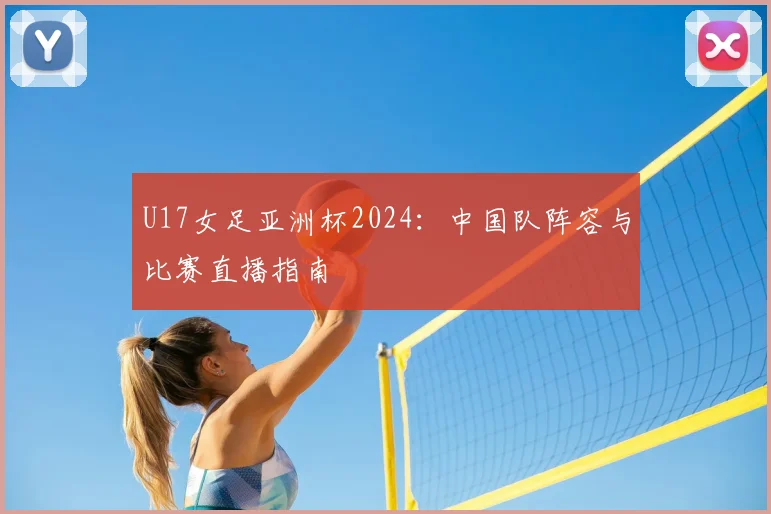 U17女足亚洲杯2024：中国队阵容与比赛直播指南