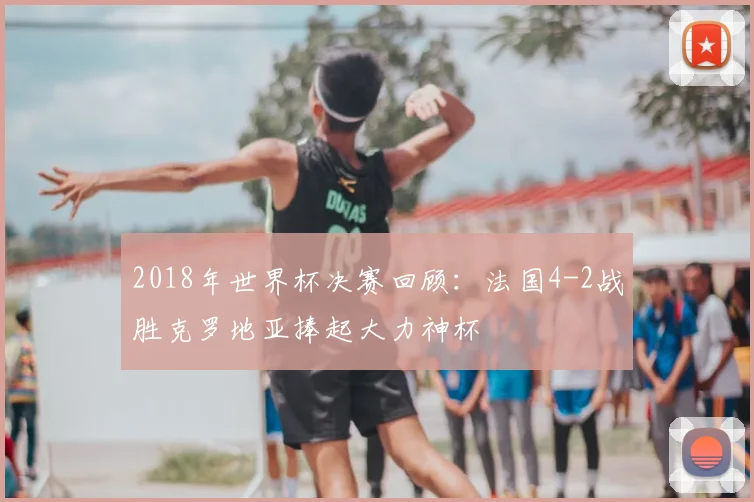 2018年世界杯决赛回顾：法国4-2战胜克罗地亚捧起大力神杯