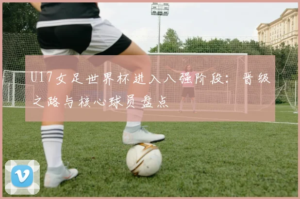U17女足世界杯进入八强阶段：晋级之路与核心球员盘点