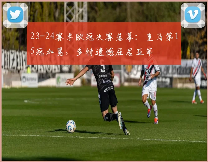 23-24赛季欧冠决赛落幕:皇马第15冠加冕,多特遗憾屈居亚军