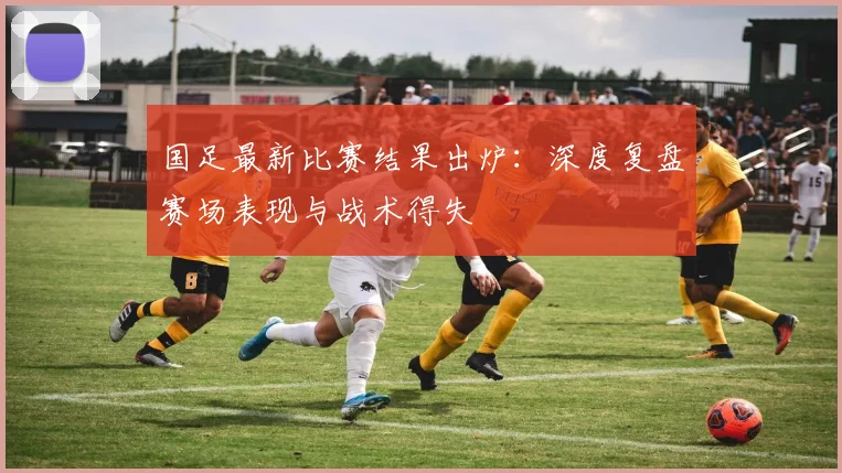 国足最新比赛结果出炉：深度复盘赛场表现与战术得失