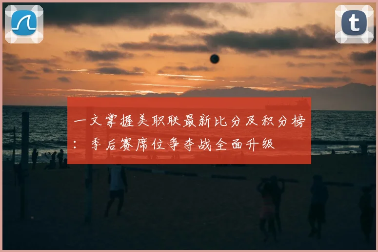 一文掌握美职联最新比分及积分榜：季后赛席位争夺战全面升级