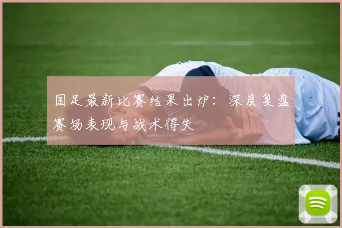 国足最新比赛结果出炉：深度复盘赛场表现与战术得失